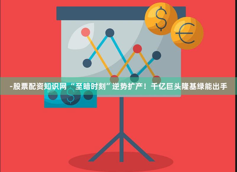 -股票配资知识网 “至暗时刻”逆势扩产！千亿巨头隆基绿能出手