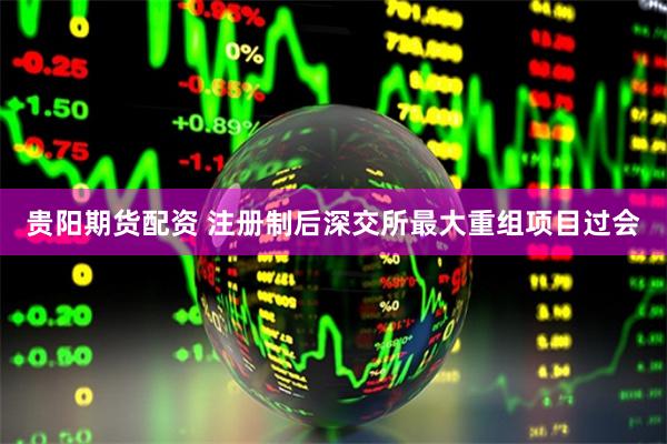 贵阳期货配资 注册制后深交所最大重组项目过会