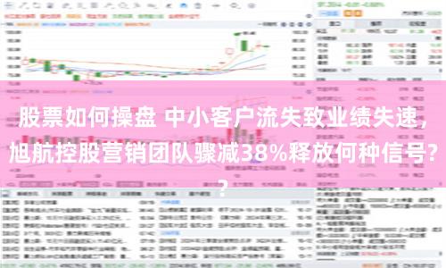 股票如何操盘 中小客户流失致业绩失速，旭航控股营销团队骤减38%释放何种信号?