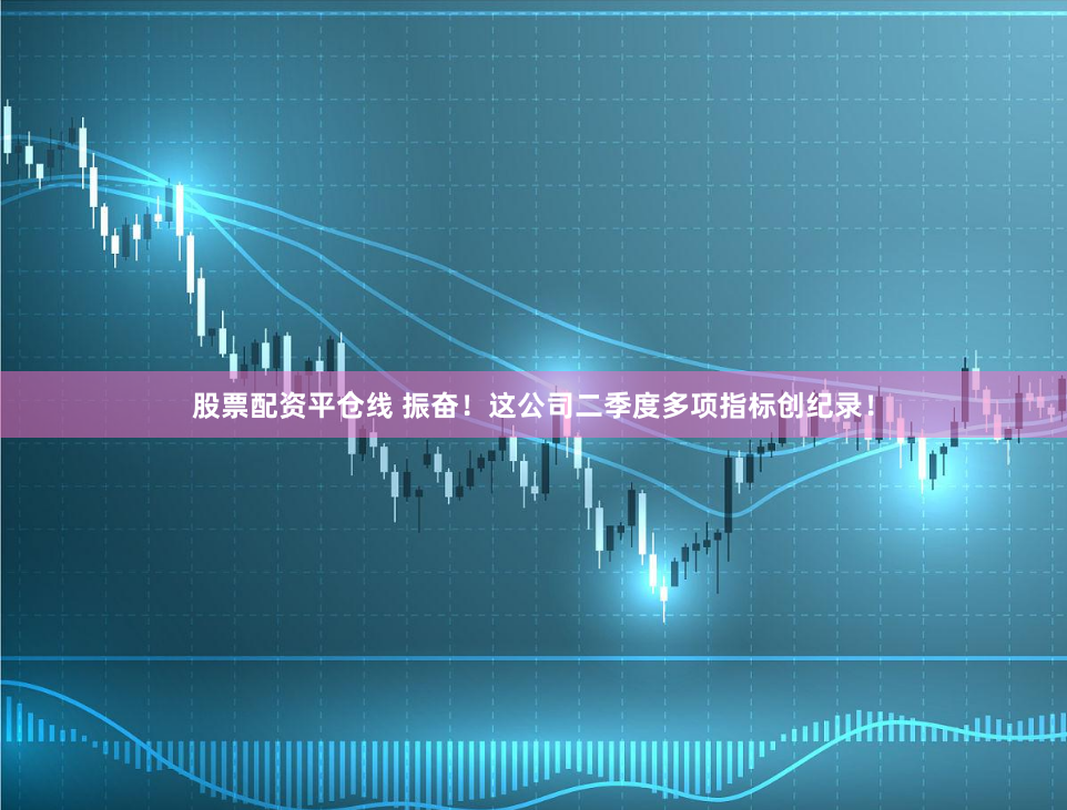 股票配资平仓线 振奋！这公司二季度多项指标创纪录！