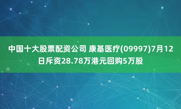 中国十大股票配资公司 康基医疗(09997)7月12日斥资28.78万港元回购5万股