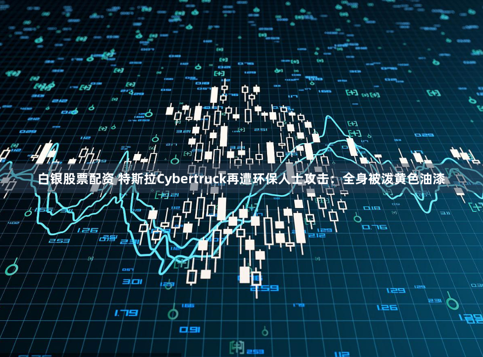 白银股票配资 特斯拉Cybertruck再遭环保人士攻击：全身被泼黄色油漆