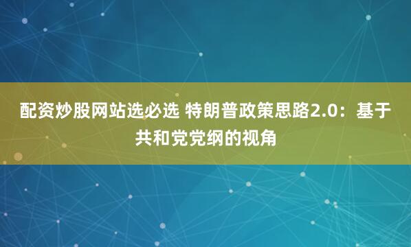 配资炒股网站选必选 特朗普政策思路2.0：基于共和党党纲的视角