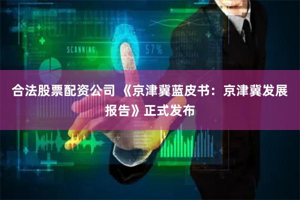 合法股票配资公司 《京津冀蓝皮书：京津冀发展报告》正式发布