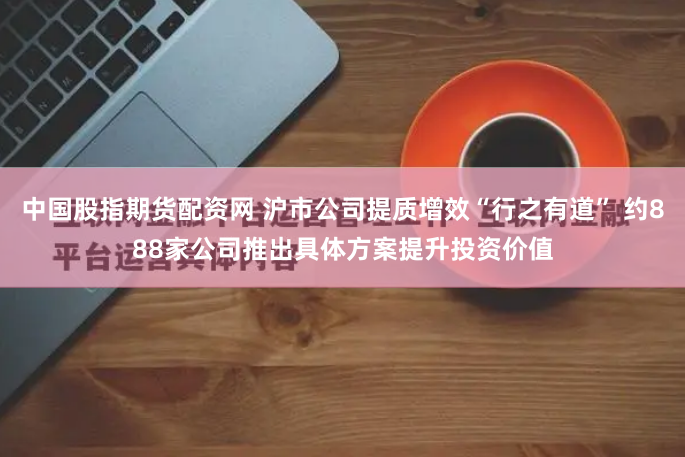 中国股指期货配资网 沪市公司提质增效“行之有道” 约888家公司推出具体方案提升投资价值