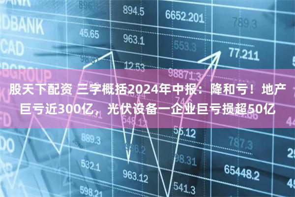 股天下配资 三字概括2024年中报：降和亏！地产巨亏近300亿，光伏设备一企业巨亏损超50亿