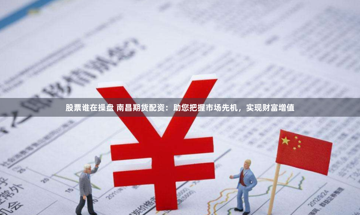股票谁在操盘 南昌期货配资：助您把握市场先机，实现财富增值