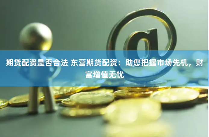 期货配资是否合法 东营期货配资：助您把握市场先机，财富增值无忧