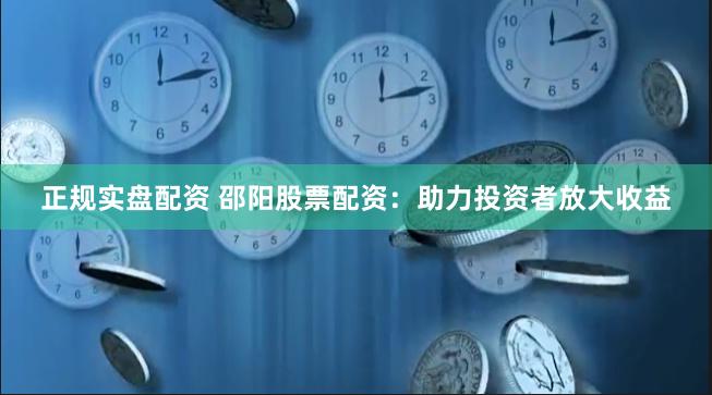 正规实盘配资 邵阳股票配资：助力投资者放大收益