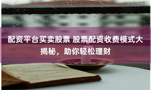 配资平台买卖股票 股票配资收费模式大揭秘，助你轻松理财