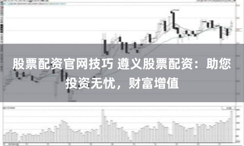 股票配资官网技巧 遵义股票配资：助您投资无忧，财富增值