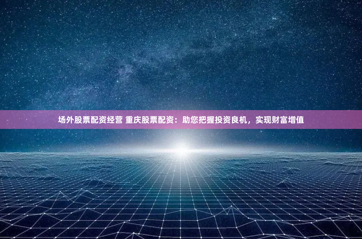 场外股票配资经营 重庆股票配资：助您把握投资良机，实现财富增值