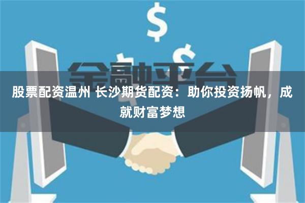 股票配资温州 长沙期货配资：助你投资扬帆，成就财富梦想