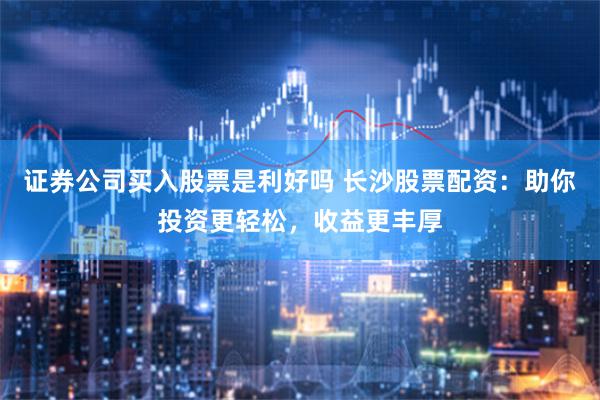 证券公司买入股票是利好吗 长沙股票配资：助你投资更轻松，收益更丰厚