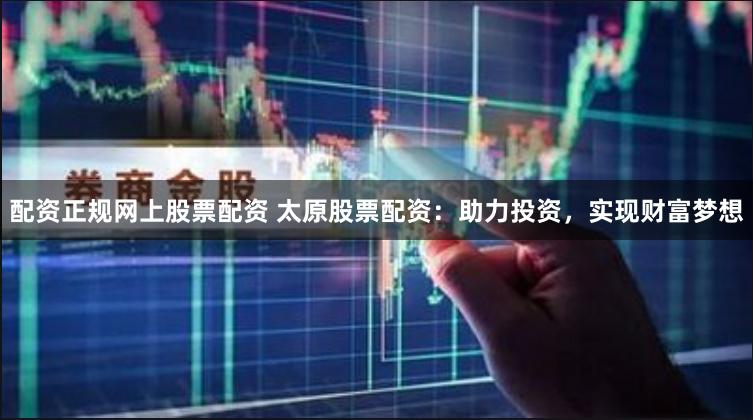 配资正规网上股票配资 太原股票配资：助力投资，实现财富梦想