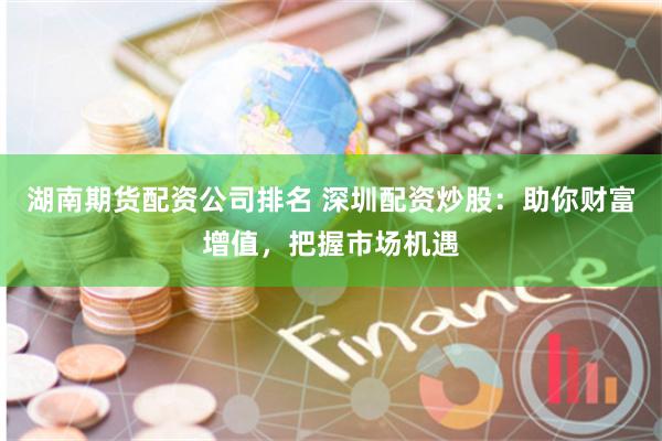 湖南期货配资公司排名 深圳配资炒股：助你财富增值，把握市场机遇