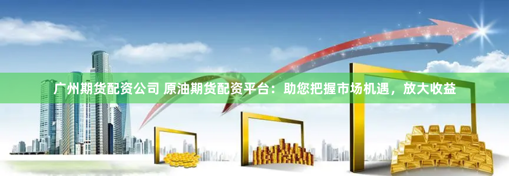 广州期货配资公司 原油期货配资平台：助您把握市场机遇，放大收益