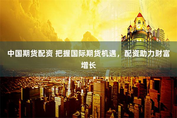 中国期货配资 把握国际期货机遇，配资助力财富增长