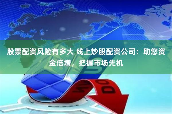 股票配资风险有多大 线上炒股配资公司：助您资金倍增，把握市场先机