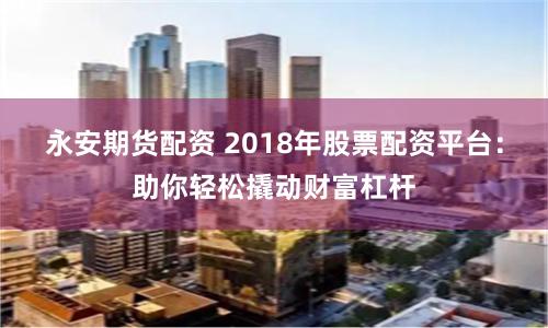 永安期货配资 2018年股票配资平台：助你轻松撬动财富杠杆