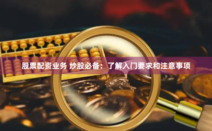 股票配资业务 炒股必备：了解入门要求和注意事项