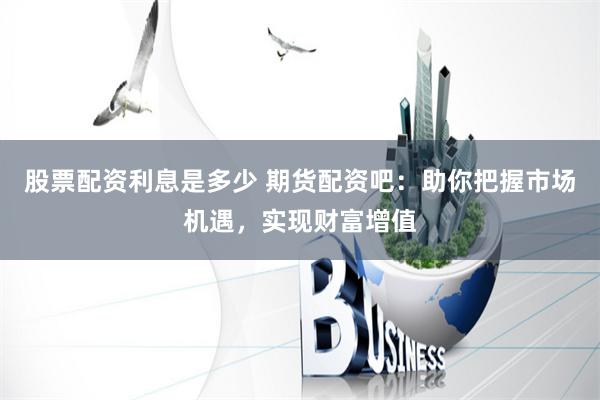 股票配资利息是多少 期货配资吧：助你把握市场机遇，实现财富增值