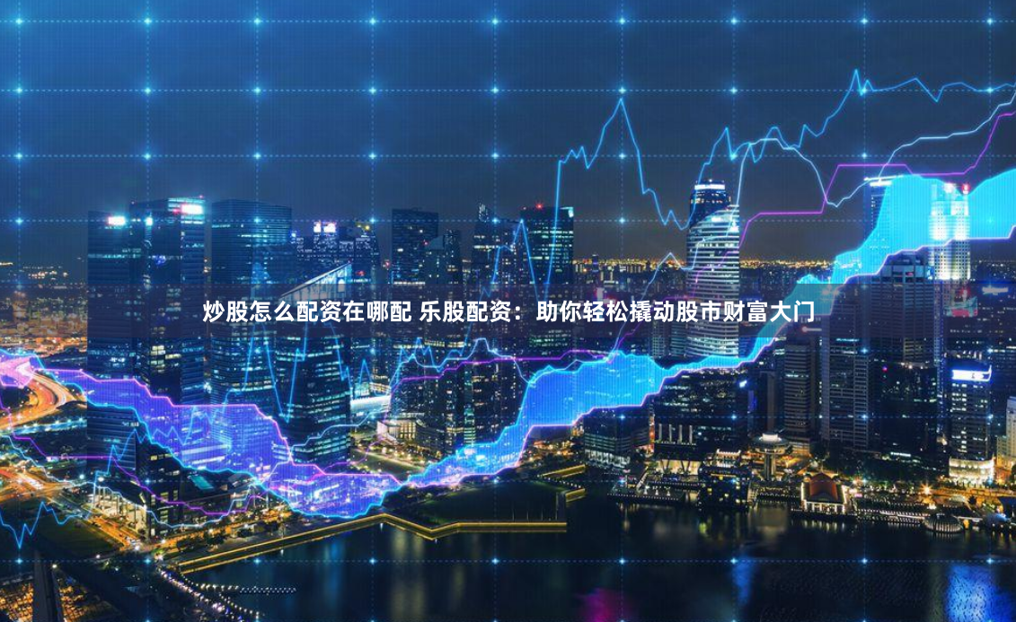 炒股怎么配资在哪配 乐股配资：助你轻松撬动股市财富大门