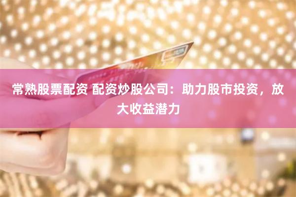常熟股票配资 配资炒股公司：助力股市投资，放大收益潜力