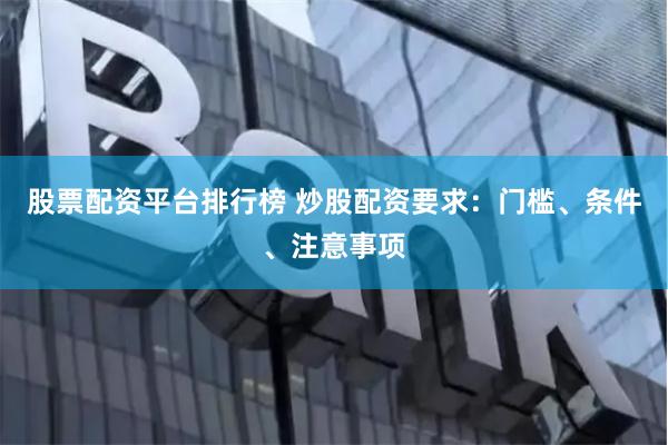 股票配资平台排行榜 炒股配资要求：门槛、条件、注意事项