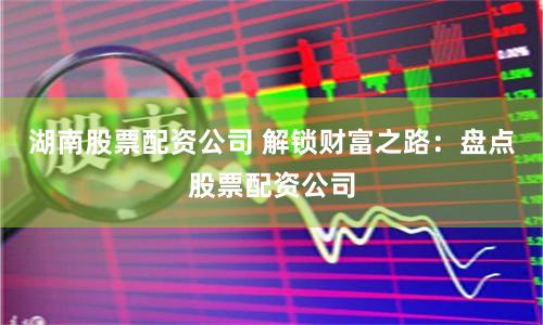 湖南股票配资公司 解锁财富之路：盘点股票配资公司