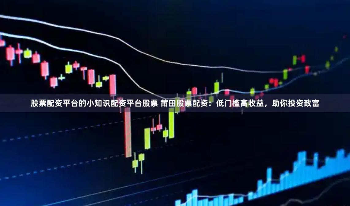 股票配资平台的小知识配资平台股票 莆田股票配资:低门槛高收益,助你投资致富