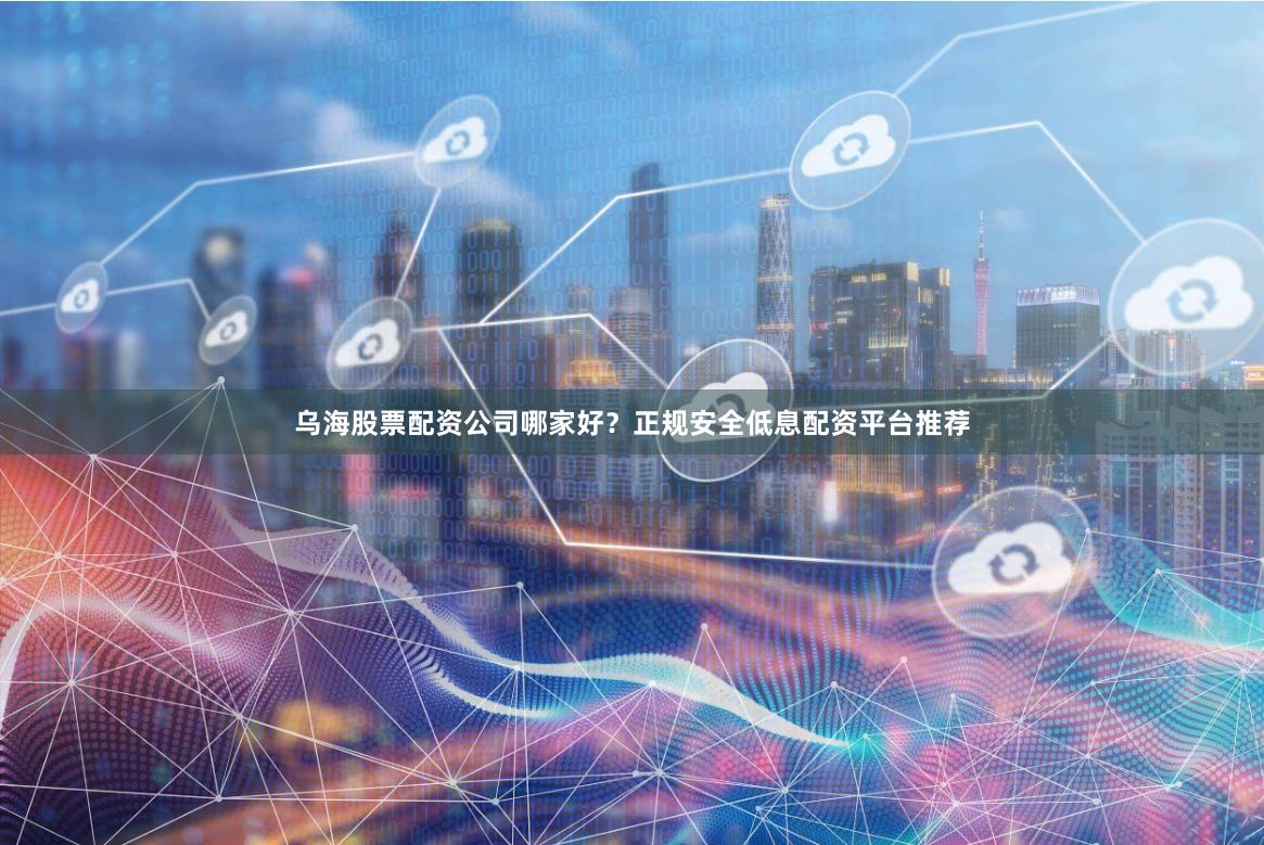 乌海股票配资公司哪家好？正规安全低息配资平台推荐