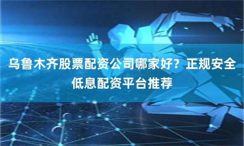 乌鲁木齐股票配资公司哪家好？正规安全低息配资平台推荐