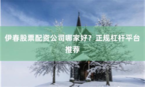 伊春股票配资公司哪家好？正规杠杆平台推荐