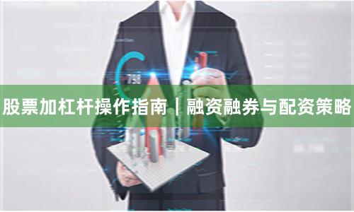股票加杠杆操作指南｜融资融券与配资策略