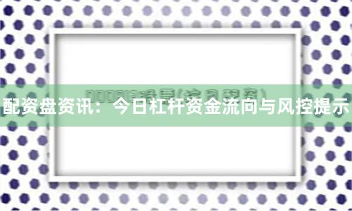 配资盘资讯：今日杠杆资金流向与风控提示